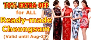EXTRA 10% OFF, on top of original 5-50% discounts, for ALL Ready-made Cheongsam. Valid until Aug-31. EXTRA 10% OFF, on top of original 5-50% discounts, for ALL Ready-made Cheongsam. Valid until Aug-31.